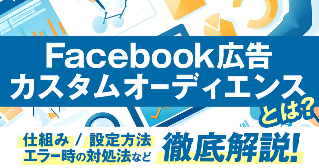 Facebook広告のカスタムオーディエンスとは？仕組みや設定方法、エラー時の対処法までわかりやすく解説！